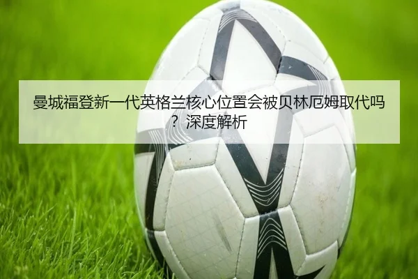 曼城福登新一代英格兰核心位置会被贝林厄姆取代吗?深度解析